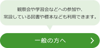 一般の方へ（観察会や学習会などへの参加や、常設している図書や標本なども利用できます。）