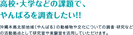 沖縄本島北部地域（やんばる）の動植物や文化についての調査・研究などの活動拠点として研究室や実験室を活用していただけます。